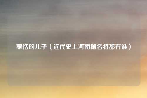 蒙恬的儿子（近代史上河南籍名将都有谁）