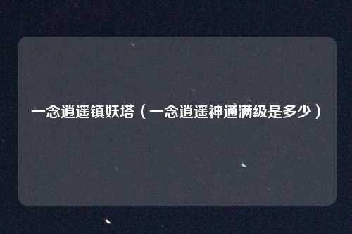 一念逍遥镇妖塔（一念逍遥神通满级是多少）