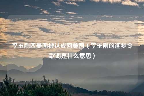 李玉刚四美图被认成回美国（李玉刚的逐梦令歌词是什么意思）