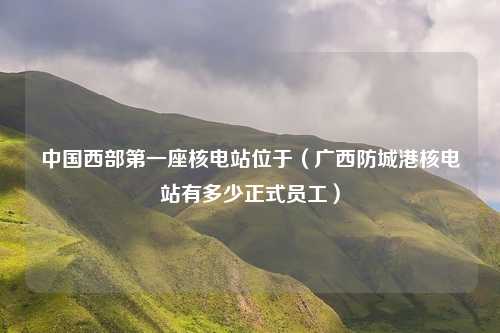 中国西部第一座核电站位于（广西防城港核电站有多少正式员工）