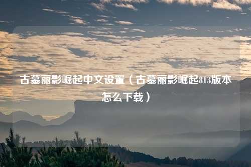古墓丽影崛起中文设置（古墓丽影崛起813版本怎么下载）