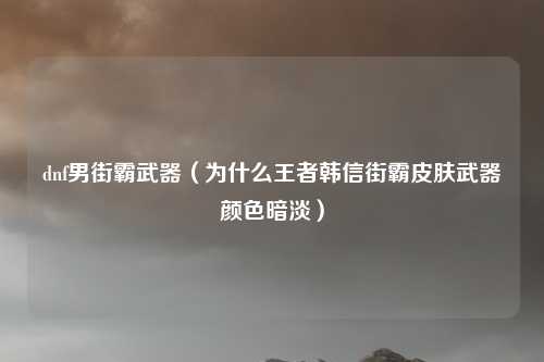 dnf男街霸武器（为什么王者韩信街霸皮肤武器颜色暗淡）