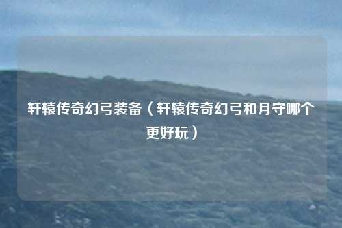 轩辕传奇幻弓装备（轩辕传奇幻弓和月守哪个更好玩）