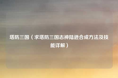 塔防三国（求塔防三国志神陆逊合成方法及技能详解）