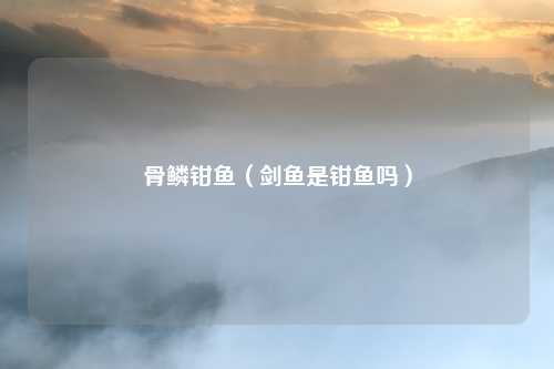 骨鳞钳鱼（剑鱼是钳鱼吗）