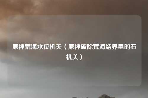 原神荒海水位机关（原神破除荒海结界里的石机关）