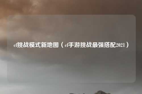 cf挑战模式新地图（cf手游挑战最强搭配2021）