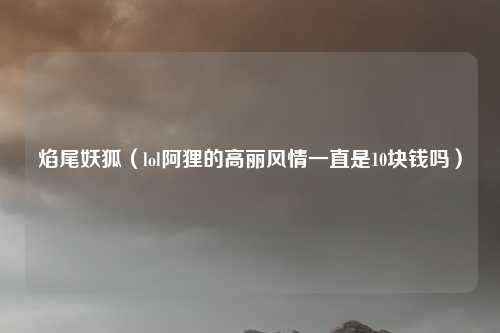 焰尾妖狐（lol阿狸的高丽风情一直是10块钱吗）