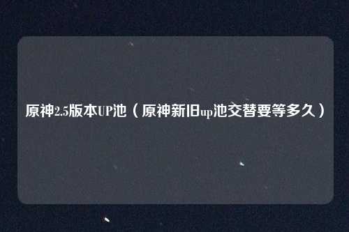 原神2.5版本UP池（原神新旧up池交替要等多久）