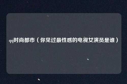 qq时尚都市（你见过最性感的电视女演员是谁）
