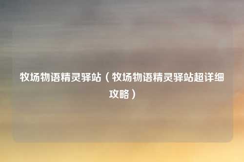 牧场物语精灵驿站（牧场物语精灵驿站超详细攻略）