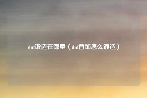 dnf锻造在哪里（dnf首饰怎么锻造）