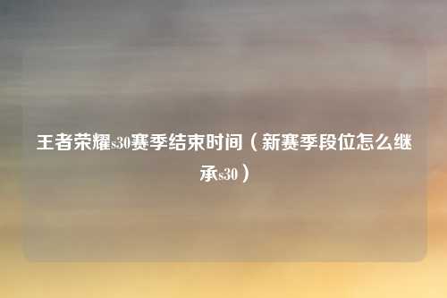 王者荣耀s30赛季结束时间（新赛季段位怎么继承s30）