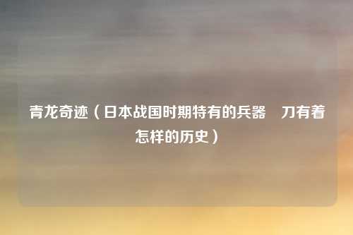 青龙奇迹（日本战国时期特有的兵器薙刀有着怎样的历史）