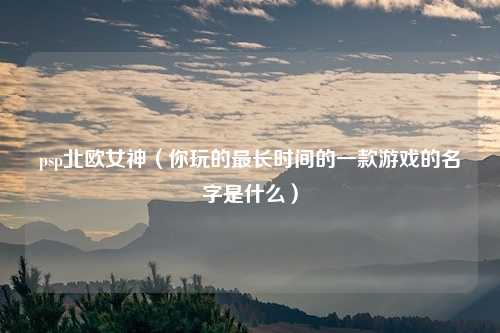 psp北欧女神（你玩的最长时间的一款游戏的名字是什么）