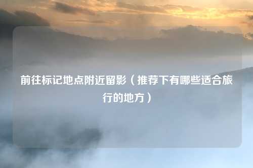 前往标记地点附近留影（推荐下有哪些适合旅行的地方）
