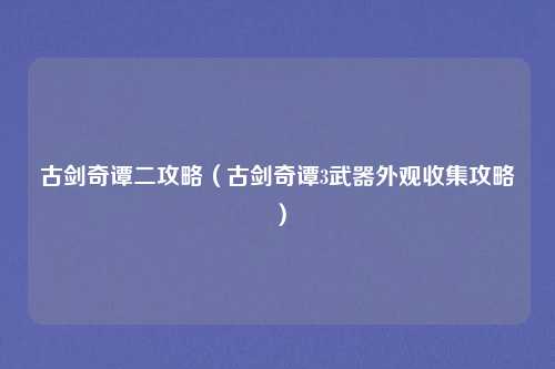 古剑奇谭二攻略（古剑奇谭3武器外观收集攻略）