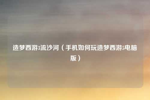 造梦西游3流沙河（手机如何玩造梦西游5电脑版）