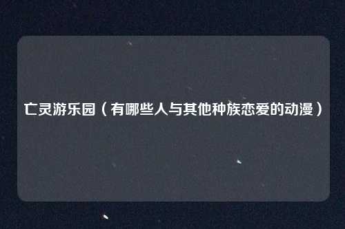 亡灵游乐园（有哪些人与其他种族恋爱的动漫）
