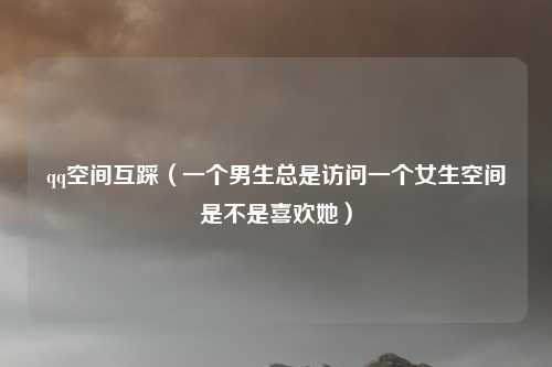 qq空间互踩（一个男生总是访问一个女生空间是不是喜欢她）