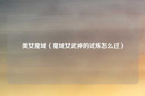 美女魔域（魔域女武神的试炼怎么过）