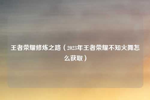 王者荣耀修炼之路（2023年王者荣耀不知火舞怎么获取）