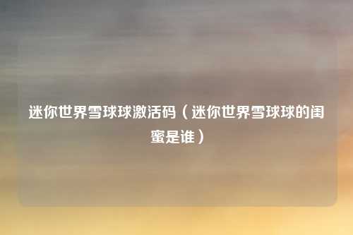 迷你世界雪球球激活码（迷你世界雪球球的闺蜜是谁）