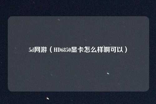 5d网游（HD6850显卡怎么样啊可以）