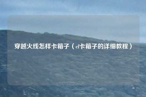 穿越火线怎样卡箱子（cf卡箱子的详细教程）