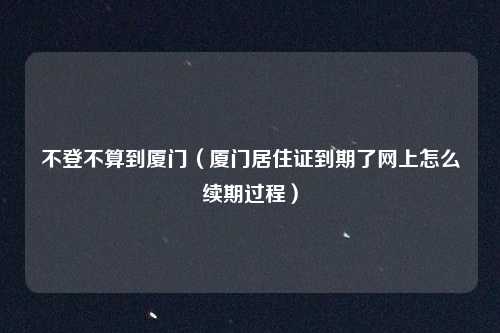 不登不算到厦门（厦门居住证到期了网上怎么续期过程）
