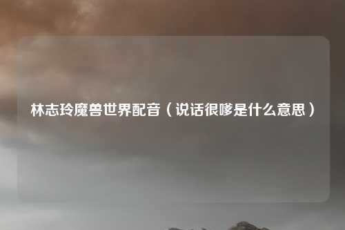 林志玲魔兽世界配音（说话很嗲是什么意思）
