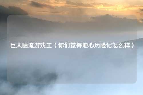 巨大喷流游戏王（你们觉得地心历险记怎么样）