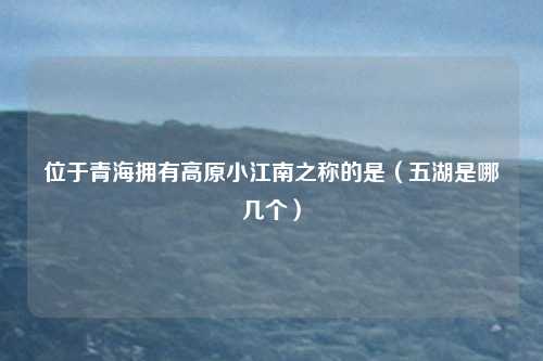 位于青海拥有高原小江南之称的是（五湖是哪几个）