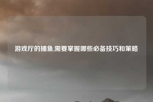 游戏厅的捕鱼,需要掌握哪些必备技巧和策略