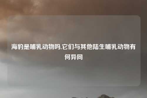 海豹是哺乳动物吗,它们与其他陆生哺乳动物有何异同