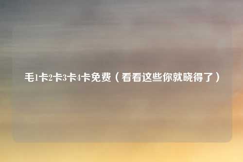 毛1卡2卡3卡4卡免费（看看这些你就晓得了）