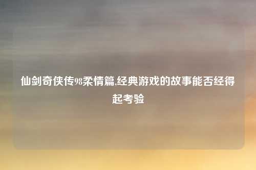 仙剑奇侠传98柔情篇,经典游戏的故事能否经得起考验