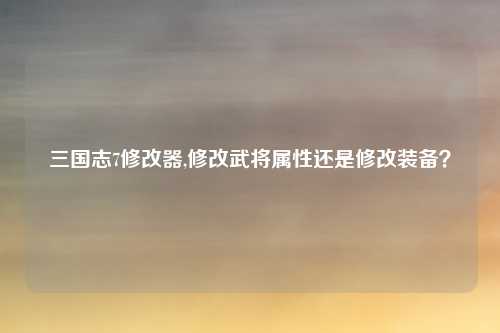 三国志7修改器,修改武将属性还是修改装备？