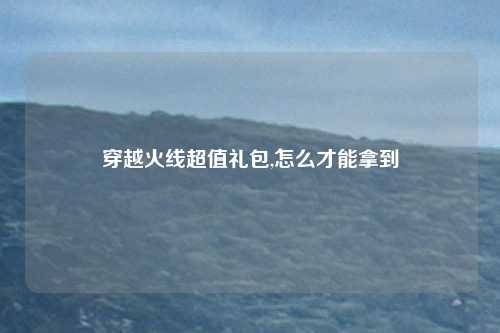 穿越火线超值礼包,怎么才能拿到