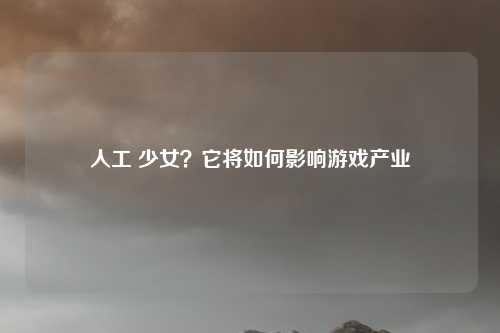 人工 少女？它将如何影响游戏产业