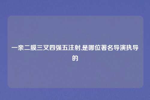 一亲二膜三叉四强五注射,是哪位著名导演执导的