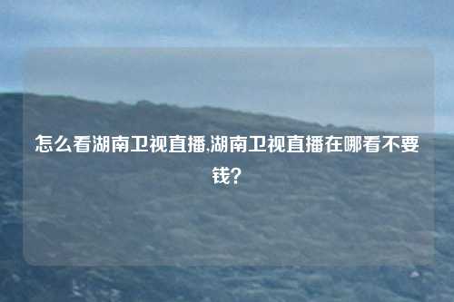 怎么看湖南卫视直播,湖南卫视直播在哪看不要钱？