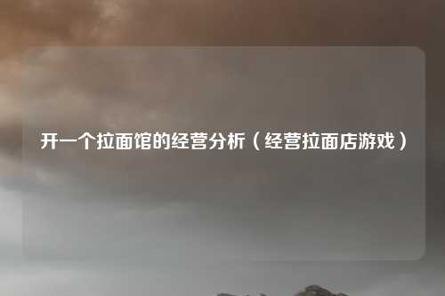 开一个拉面馆的经营分析（经营拉面店游戏）