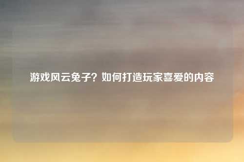 游戏风云兔子？如何打造玩家喜爱的内容