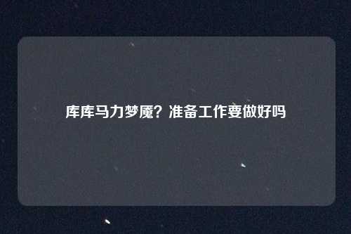 库库马力梦魇？准备工作要做好吗