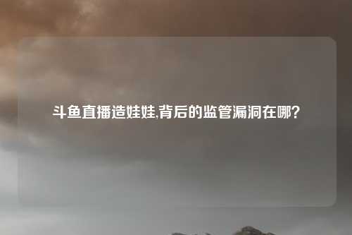 斗鱼直播造娃娃,背后的监管漏洞在哪？