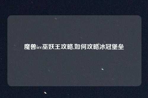 魔兽icc巫妖王攻略,如何攻略冰冠堡垒
