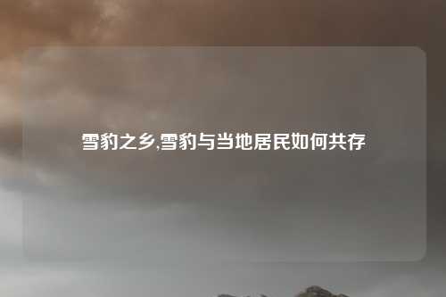 雪豹之乡,雪豹与当地居民如何共存