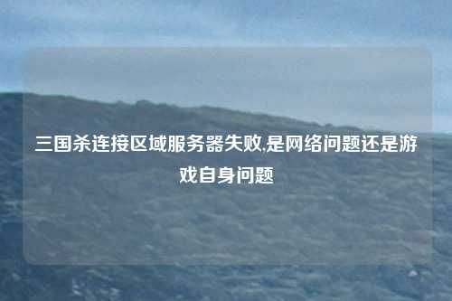 三国杀连接区域服务器失败,是网络问题还是游戏自身问题
