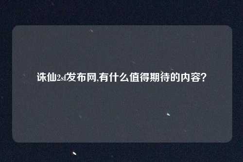 诛仙2sf发布网,有什么值得期待的内容？